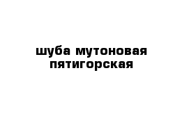 шуба мутоновая пятигорская 